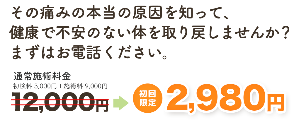 その痛みの本当の原因を知って、健康で不安のない身体を取り戻しませんか？ まずはお電話ください。　通常施術料金12,000円→　初回限定 2,980円