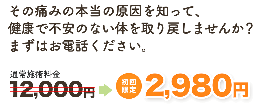 その痛みの本当の原因を知って、健康で不安のない身体を取り戻しませんか? まずはお電話ください。 通常施術料金12,000円→ 初回限定 2,980円